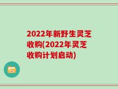 2022年新野生灵芝收购(2022年灵芝收购计划启动)