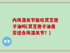 内风湿关节能吃灵芝孢子油吗(灵芝孢子油是否适合风湿关节？)