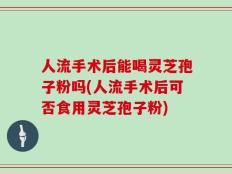 人流手术后能喝灵芝孢子粉吗(人流手术后可否食用灵芝孢子粉)