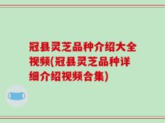 冠县灵芝品种介绍大全视频(冠县灵芝品种详细介绍视频合集)