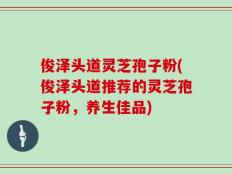 俊泽头道灵芝孢子粉(俊泽头道推荐的灵芝孢子粉，养生佳品)