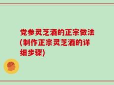 党参灵芝酒的正宗做法(制作正宗灵芝酒的详细步骤)