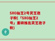 SXG仙芝2号灵芝孢子粉(「SXG仙芝2号」重磅推出灵芝孢子粉)