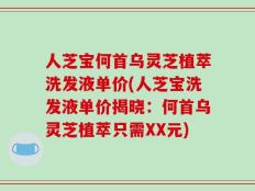 人芝宝何首乌灵芝植萃洗发液单价(人芝宝洗发液单价揭晓：何首乌灵芝植萃只需XX元)