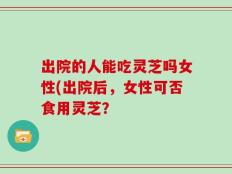 出院的人能吃灵芝吗女性(出院后，女性可否食用灵芝？