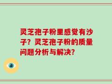 灵芝孢子粉里感觉有沙子？灵芝孢子粉的质量问题分析与解决？