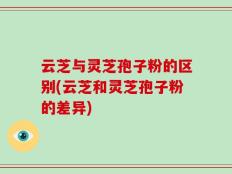 云芝与灵芝孢子粉的区别(云芝和灵芝孢子粉的差异)