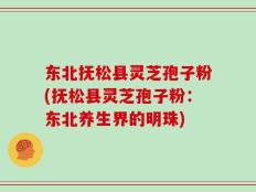 东北抚松县灵芝孢子粉(抚松县灵芝孢子粉：东北养生界的明珠)