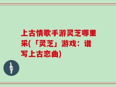 上古情歌手游灵芝哪里采(「灵芝」游戏：谱写上古恋曲)