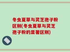 冬虫夏草与灵芝孢子粉区别(冬虫夏草与灵芝孢子粉的显著区别)