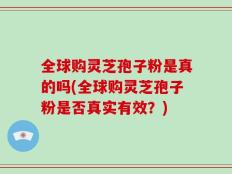 全球购灵芝孢子粉是真的吗(全球购灵芝孢子粉是否真实有效？)