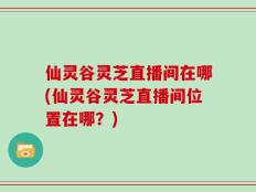 仙灵谷灵芝直播间在哪(仙灵谷灵芝直播间位置在哪？)