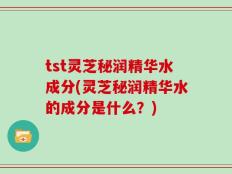 tst灵芝秘润精华水成分(灵芝秘润精华水的成分是什么？)