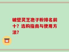 破壁灵芝孢子粉排名前十？选购指南与使用方法？
