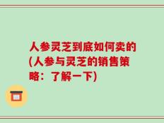 人参灵芝到底如何卖的(人参与灵芝的销售策略：了解一下)