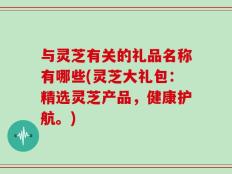 与灵芝有关的礼品名称有哪些(灵芝大礼包：精选灵芝产品，健康护航。)
