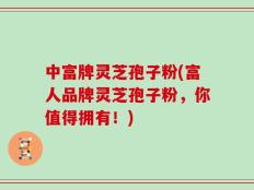 中富牌灵芝孢子粉(富人品牌灵芝孢子粉，你值得拥有！)