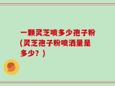 一颗灵芝喷多少孢子粉(灵芝孢子粉喷洒量是多少？)