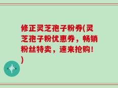 修正灵芝孢子粉券(灵芝孢子粉优惠券，畅销粉丝特卖，速来抢购！)
