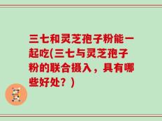 三七和灵芝孢子粉能一起吃(三七与灵芝孢子粉的联合摄入，具有哪些好处？)