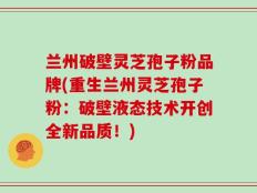 兰州破壁灵芝孢子粉品牌(重生兰州灵芝孢子粉：破壁液态技术开创全新品质！)