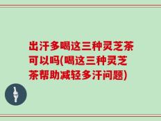 出汗多喝这三种灵芝茶可以吗(喝这三种灵芝茶帮助减轻多汗问题)