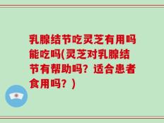 乳腺结节吃灵芝有用吗能吃吗(灵芝对乳腺结节有帮助吗？适合患者食用吗？)