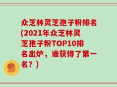 众芝林灵芝孢子粉排名(2021年众芝林灵芝孢子粉TOP10排名出炉，谁获得了第一名？)