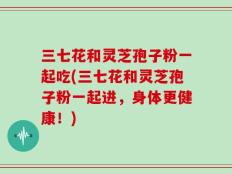 三七花和灵芝孢子粉一起吃(三七花和灵芝孢子粉一起进，身体更健康！)
