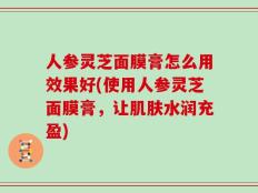 人参灵芝面膜膏怎么用效果好(使用人参灵芝面膜膏，让肌肤水润充盈)