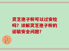 灵芝孢子粉可以过安检吗？详解灵芝孢子粉的运输安全问题？