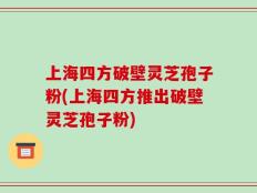 上海四方破壁灵芝孢子粉(上海四方推出破壁灵芝孢子粉)