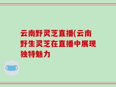 云南野灵芝直播(云南野生灵芝在直播中展现独特魅力