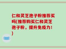 仁和灵芝孢子粉推荐买吗(推荐购买仁和灵芝孢子粉，提升免疫力！)