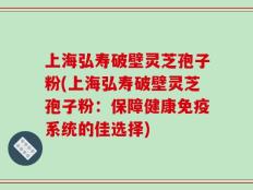 上海弘寿破壁灵芝孢子粉(上海弘寿破壁灵芝孢子粉：保障健康免疫系统的佳选择)