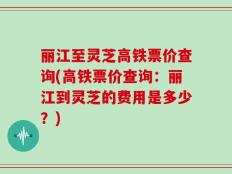 丽江至灵芝高铁票价查询(高铁票价查询：丽江到灵芝的费用是多少？)