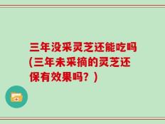 三年没采灵芝还能吃吗(三年未采摘的灵芝还保有效果吗？)