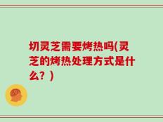 切灵芝需要烤热吗(灵芝的烤热处理方式是什么？)
