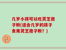 几岁小孩可以吃灵芝孢子粉(适合几岁的孩子食用灵芝孢子粉？)