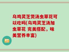 乌鸡灵芝煲汤虫草花可以吃吗(乌鸡灵芝汤加虫草花 完美搭配，味美营养丰富)