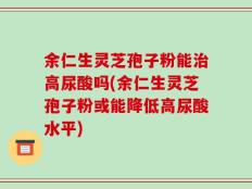 余仁生灵芝孢子粉能治高尿酸吗(余仁生灵芝孢子粉或能降低高尿酸水平)