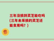 三年没摘到灵芝能吃吗(三年未采摘的灵芝还能食用吗？)