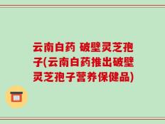 云南白药 破壁灵芝孢子(云南白药推出破壁灵芝孢子营养保健品)