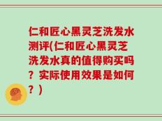仁和匠心黑灵芝洗发水测评(仁和匠心黑灵芝洗发水真的值得购买吗？实际使用效果是如何？)