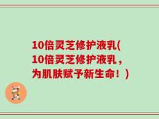 10倍灵芝修护液乳(10倍灵芝修护液乳，为肌肤赋予新生命！)