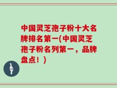 中国灵芝孢子粉十大名牌排名第一(中国灵芝孢子粉名列第一，品牌盘点！)