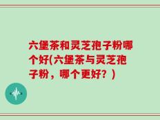 六堡茶和灵芝孢子粉哪个好(六堡茶与灵芝孢子粉，哪个更好？)