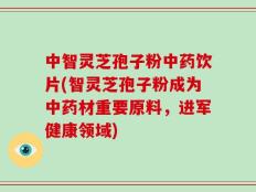 中智灵芝孢子粉中药饮片(智灵芝孢子粉成为中药材重要原料，进军健康领域)