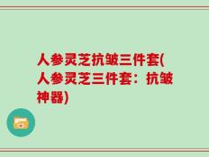 人参灵芝抗皱三件套(人参灵芝三件套：抗皱神器)