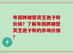 粤薇牌破壁灵芝孢子粉价格？了解粤薇牌破壁灵芝孢子粉的市场价格？